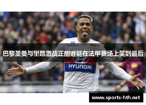 巴黎圣曼与里昂激战正酣谁能在法甲赛场上笑到最后